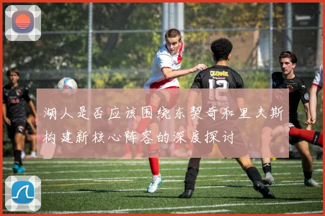 湖人是否应该围绕东契奇和里夫斯构建新核心阵容的深度探讨