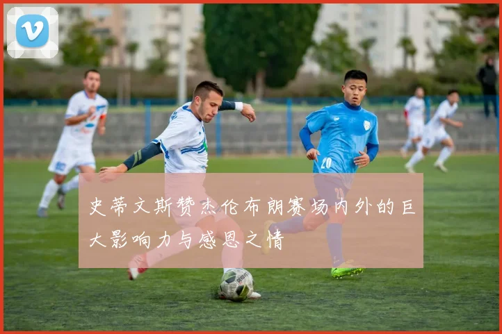 史蒂文斯赞杰伦布朗赛场内外的巨大影响力与感恩之情