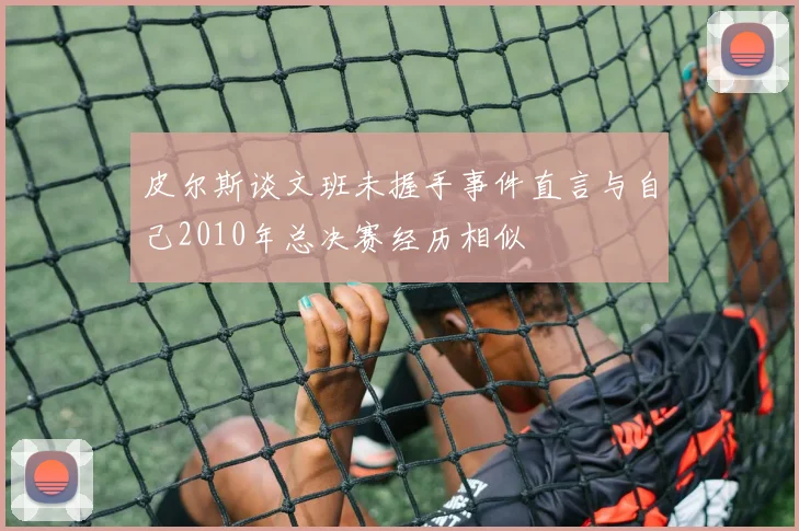 皮尔斯谈文班未握手事件直言与自己2010年总决赛经历相似