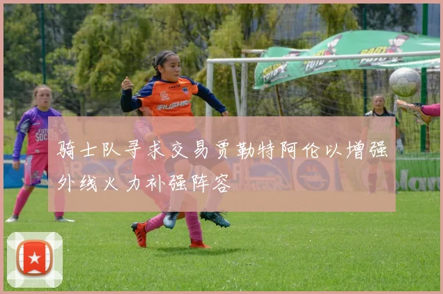 骑士队寻求交易贾勒特阿伦以增强外线火力补强阵容