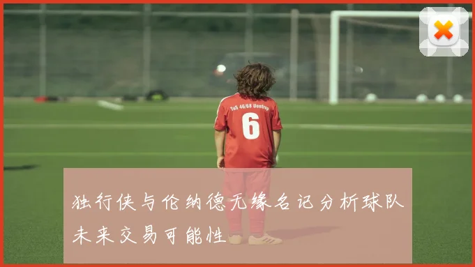 独行侠与伦纳德无缘名记分析球队未来交易可能性