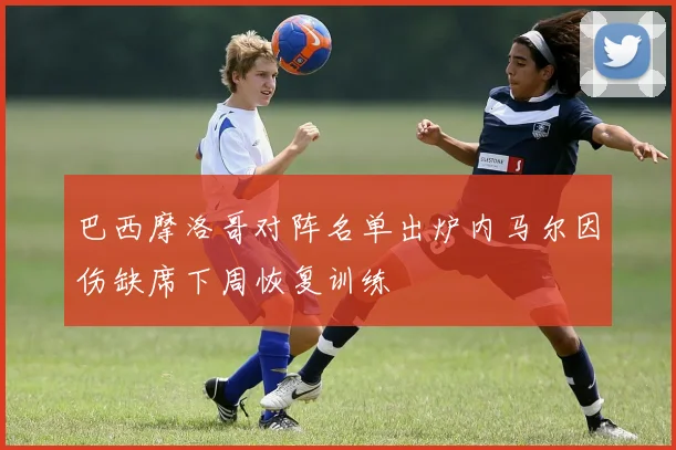 巴西摩洛哥对阵名单出炉内马尔因伤缺席下周恢复训练