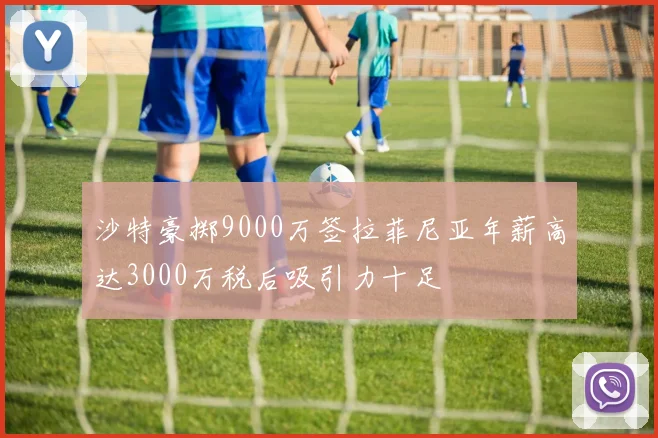 沙特豪掷9000万签拉菲尼亚年薪高达3000万税后吸引力十足