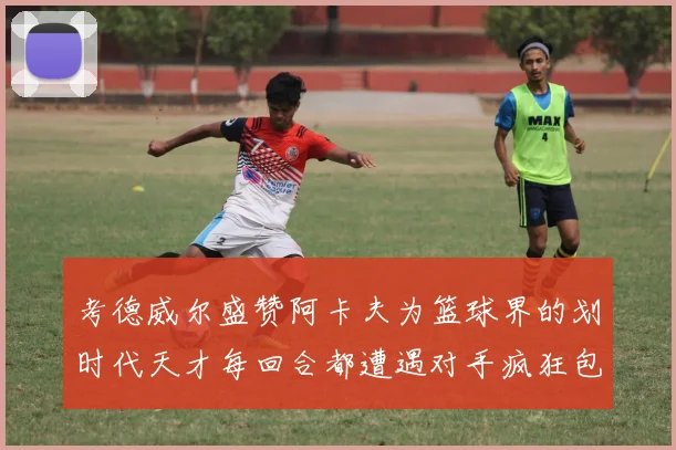 考德威尔盛赞阿卡夫为篮球界的划时代天才每回合都遭遇对手疯狂包夹挑战