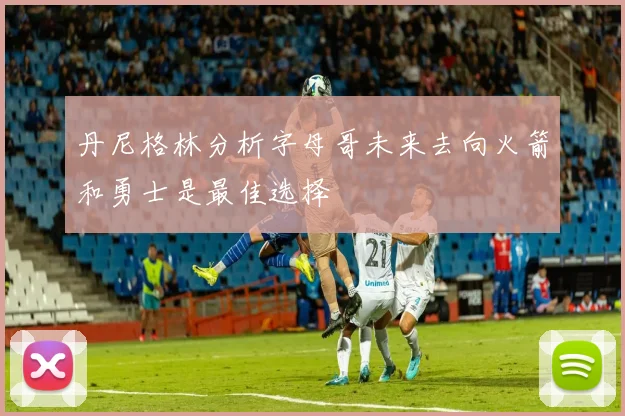 丹尼格林分析字母哥未来去向火箭和勇士是最佳选择