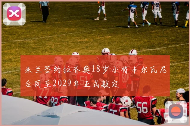 米兰签约拉齐奥18岁小将卡尔瓦尼合同至2029年正式敲定