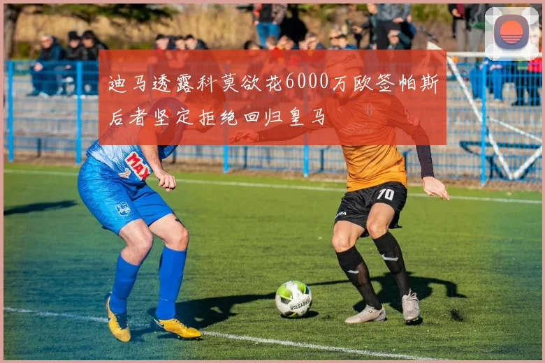 迪马透露科莫欲花6000万欧签帕斯后者坚定拒绝回归皇马