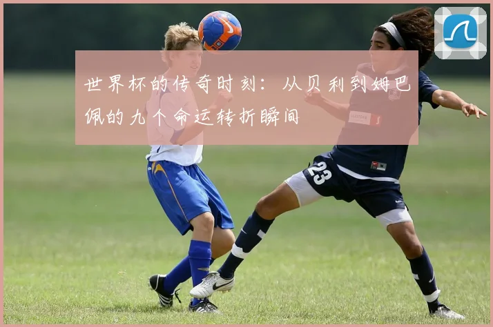 世界杯的传奇时刻：从贝利到姆巴佩的九个命运转折瞬间