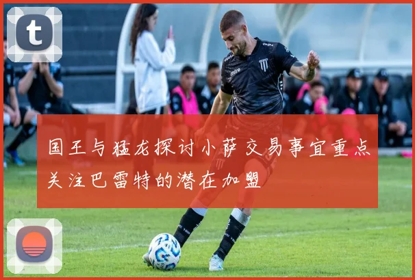 国王与猛龙探讨小萨交易事宜重点关注巴雷特的潜在加盟