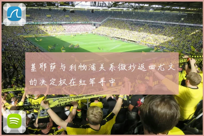 基耶萨与利物浦关系微妙返回尤文的决定权在红军手中