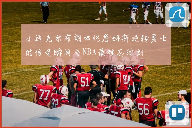 小迈克尔布朗回忆詹姆斯逆转勇士的传奇瞬间与NBA最难忘时刻