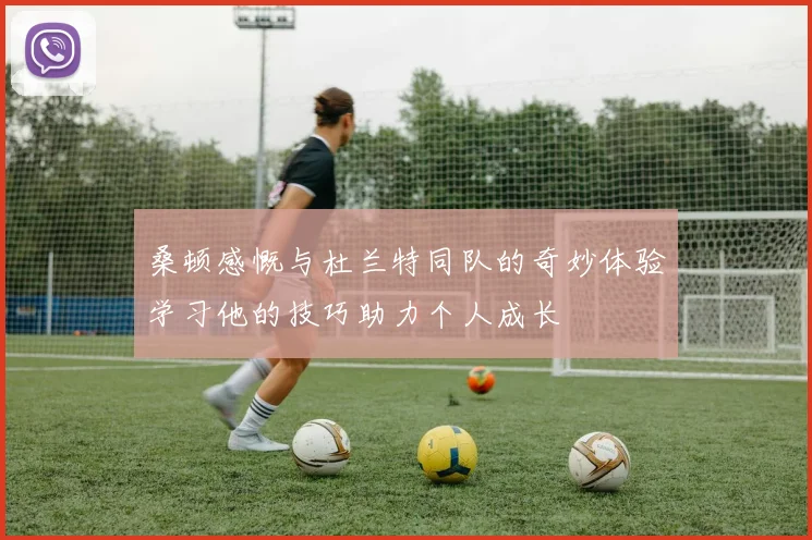 桑顿感慨与杜兰特同队的奇妙体验学习他的技巧助力个人成长