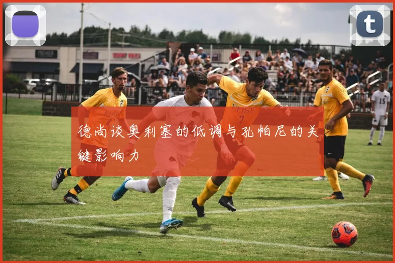德尚谈奥利塞的低调与孔帕尼的关键影响力