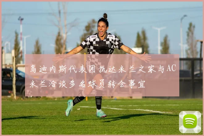 乌迪内斯代表团抵达米兰之家与AC米兰洽谈多名球员转会事宜