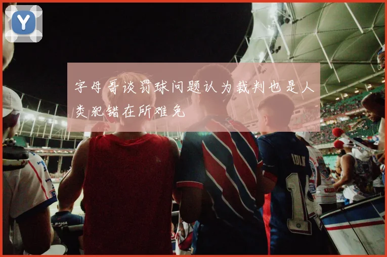 字母哥谈罚球问题认为裁判也是人类犯错在所难免