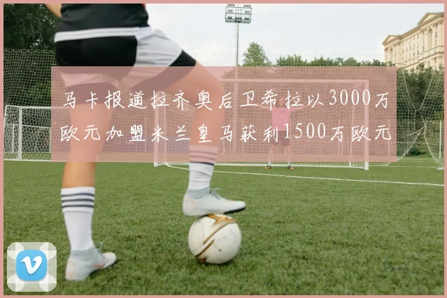 马卡报道拉齐奥后卫希拉以3000万欧元加盟米兰皇马获利1500万欧元