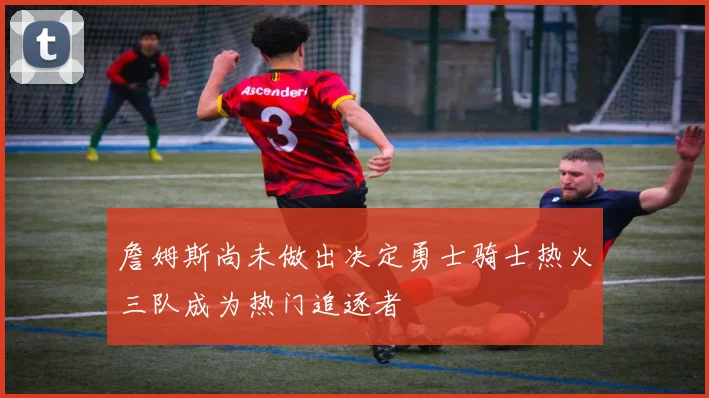 詹姆斯尚未做出决定勇士骑士热火三队成为热门追逐者