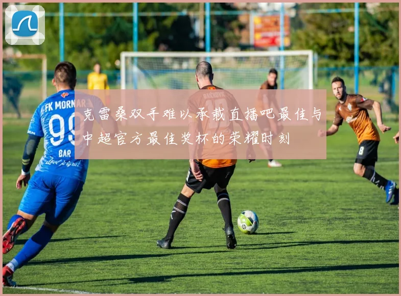 克雷桑双手难以承载直播吧最佳与中超官方最佳奖杯的荣耀时刻