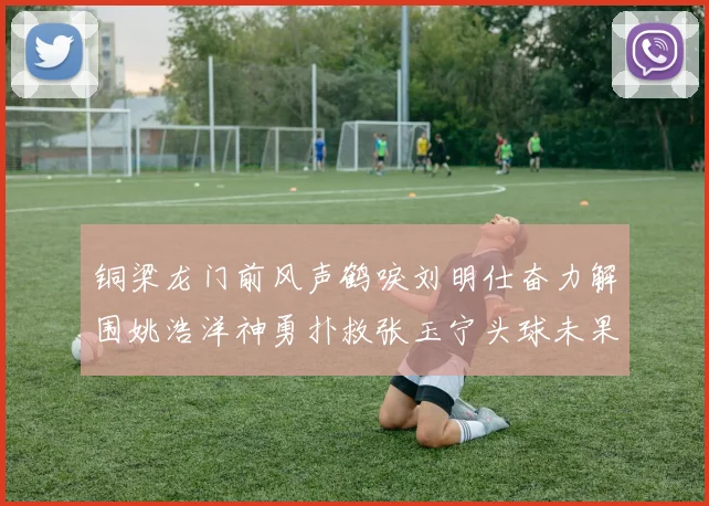 铜梁龙门前风声鹤唳刘明仕奋力解围姚浩洋神勇扑救张玉宁头球未果