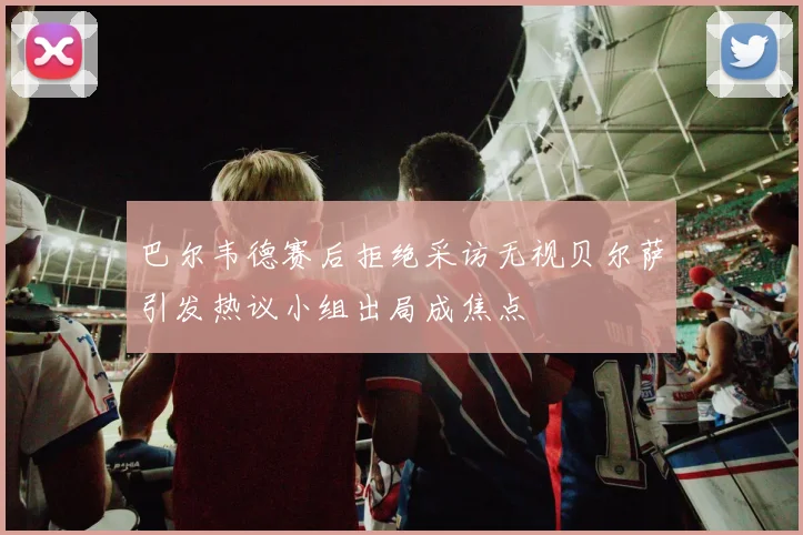巴尔韦德赛后拒绝采访无视贝尔萨引发热议小组出局成焦点